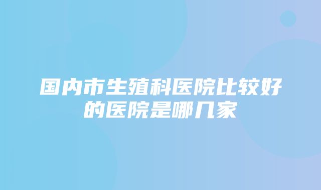 国内市生殖科医院比较好的医院是哪几家