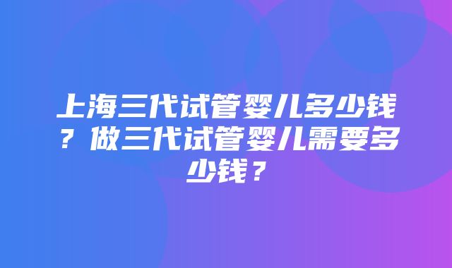 上海三代试管婴儿多少钱？做三代试管婴儿需要多少钱？