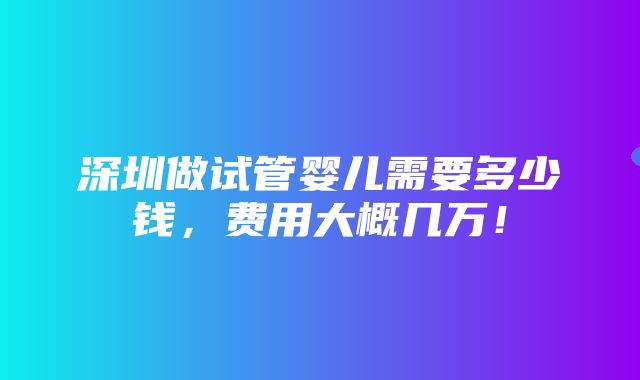 深圳做试管婴儿需要多少钱，费用大概几万！