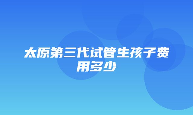 太原第三代试管生孩子费用多少