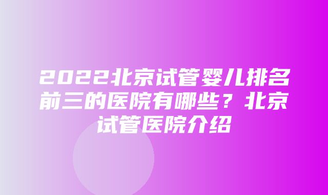 2022北京试管婴儿排名前三的医院有哪些？北京试管医院介绍