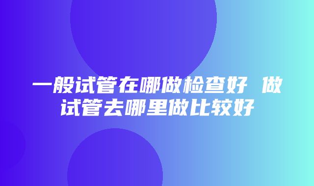 一般试管在哪做检查好 做试管去哪里做比较好