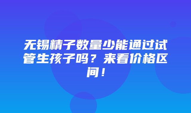 无锡精子数量少能通过试管生孩子吗？来看价格区间！