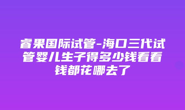 睿果国际试管-海口三代试管婴儿生子得多少钱看看钱都花哪去了