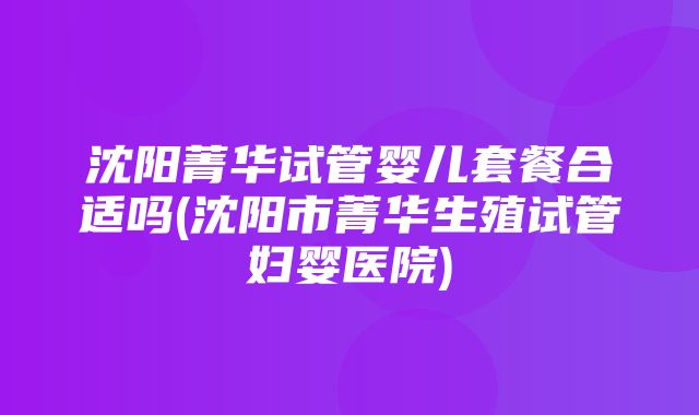 沈阳菁华试管婴儿套餐合适吗(沈阳市菁华生殖试管妇婴医院)