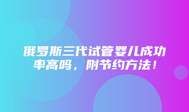 俄罗斯三代试管婴儿成功率高吗，附节约方法！