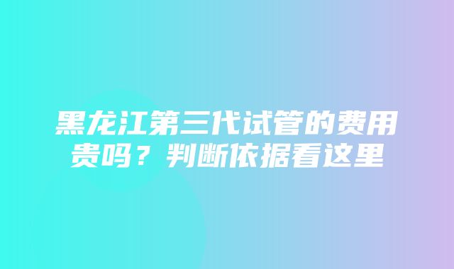 黑龙江第三代试管的费用贵吗？判断依据看这里