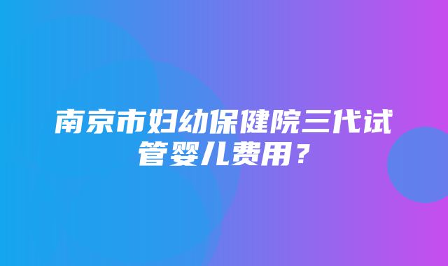 南京市妇幼保健院三代试管婴儿费用？