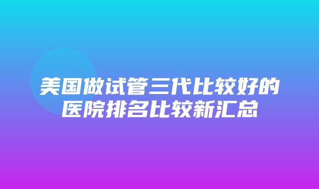 美国做试管三代比较好的医院排名比较新汇总