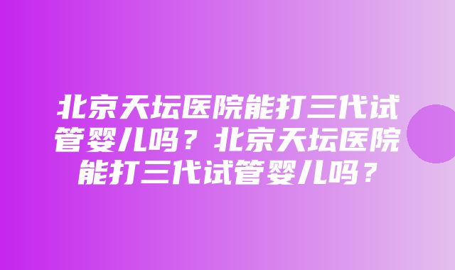 北京天坛医院能打三代试管婴儿吗？北京天坛医院能打三代试管婴儿吗？