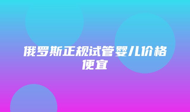 俄罗斯正规试管婴儿价格便宜