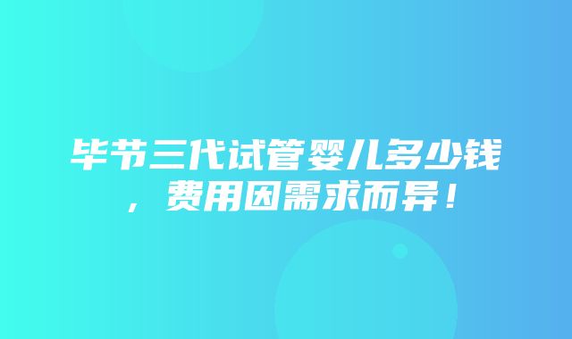 毕节三代试管婴儿多少钱，费用因需求而异！