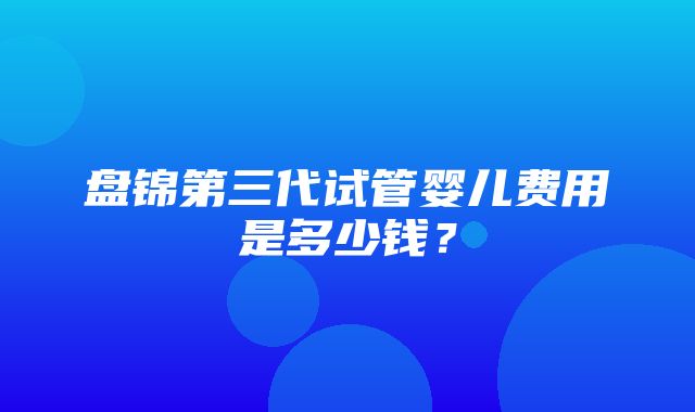 盘锦第三代试管婴儿费用是多少钱？