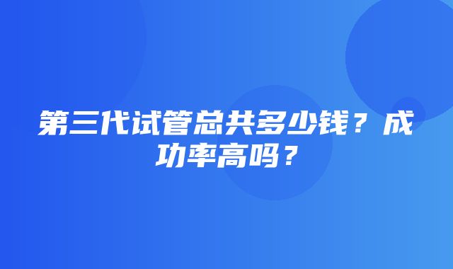 第三代试管总共多少钱？成功率高吗？