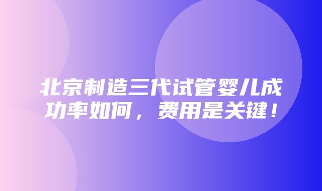 北京制造三代试管婴儿成功率如何，费用是关键！