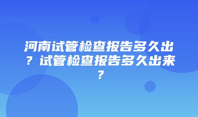 河南试管检查报告多久出？试管检查报告多久出来？