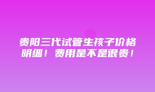 贵阳三代试管生孩子价格明细！费用是不是很贵！