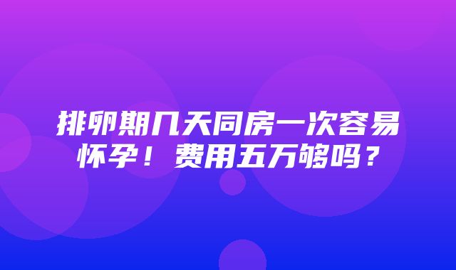 排卵期几天同房一次容易怀孕！费用五万够吗？