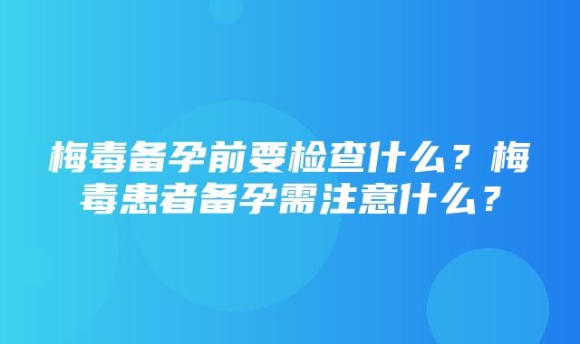 梅毒备孕前要检查什么？梅毒患者备孕需注意什么？