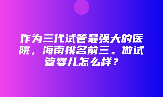 作为三代试管最强大的医院，海南排名前三。做试管婴儿怎么样？