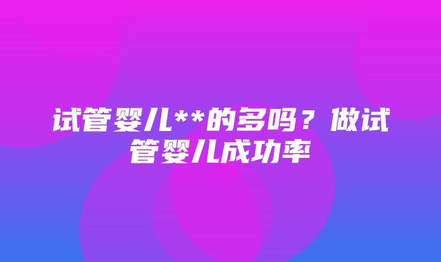 试管婴儿**的多吗？做试管婴儿成功率