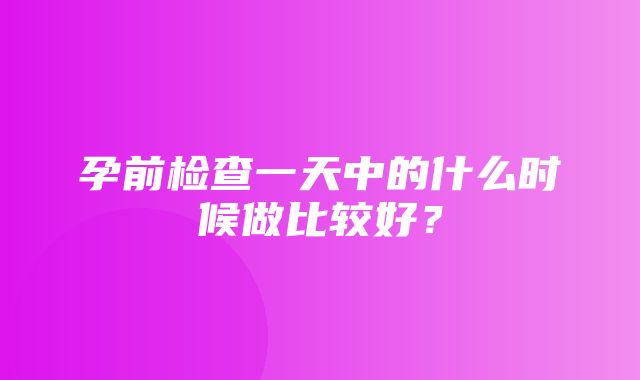 孕前检查一天中的什么时候做比较好？