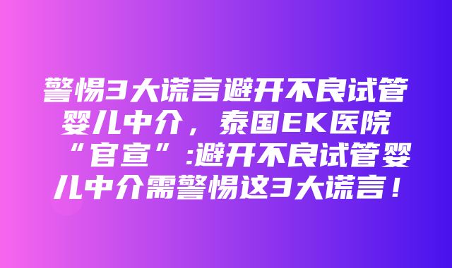 警惕3大谎言避开不良试管婴儿中介，泰国EK医院“官宣”:避开不良试管婴儿中介需警惕这3大谎言！