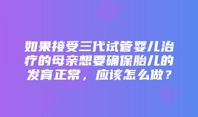 如果接受三代试管婴儿治疗的母亲想要确保胎儿的发育正常，应该怎么做？