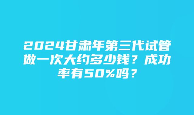 2024甘肃年第三代试管做一次大约多少钱？成功率有50%吗？