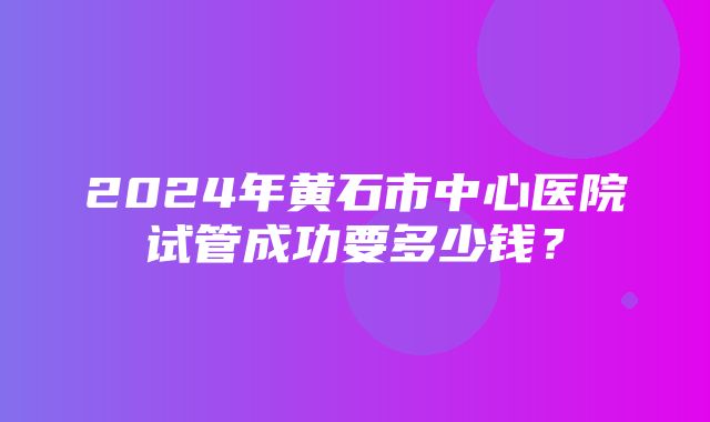 2024年黄石市中心医院试管成功要多少钱？