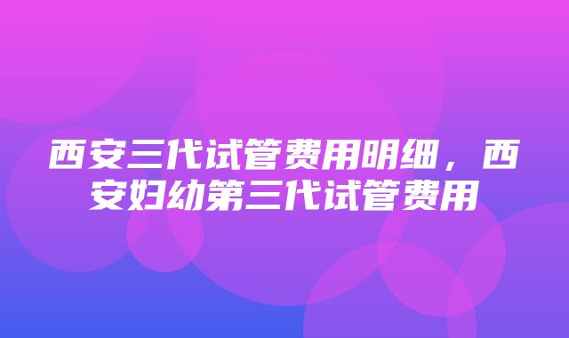 西安三代试管费用明细，西安妇幼第三代试管费用