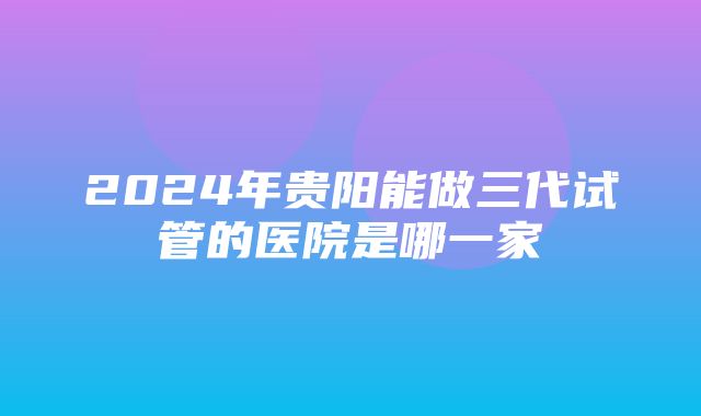 2024年贵阳能做三代试管的医院是哪一家