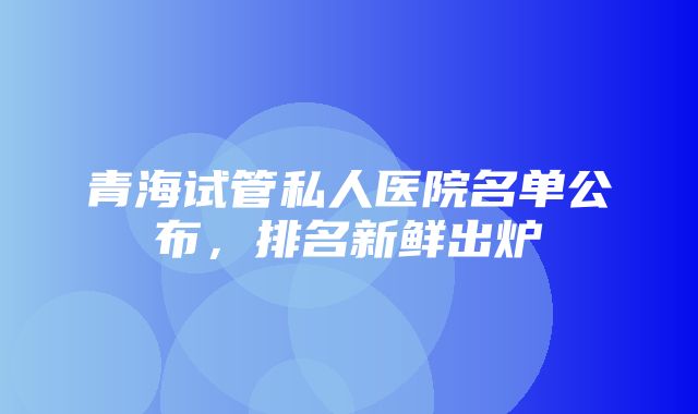 青海试管私人医院名单公布，排名新鲜出炉