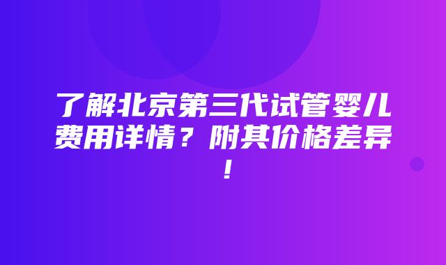 了解北京第三代试管婴儿费用详情？附其价格差异！