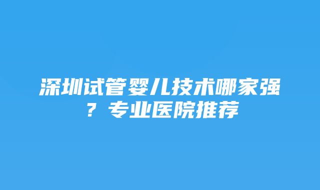 深圳试管婴儿技术哪家强？专业医院推荐