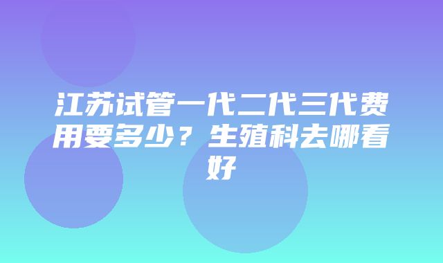 江苏试管一代二代三代费用要多少？生殖科去哪看好