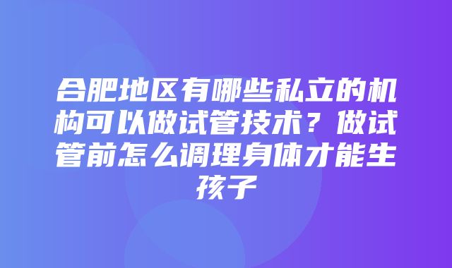 合肥地区有哪些私立的机构可以做试管技术？做试管前怎么调理身体才能生孩子