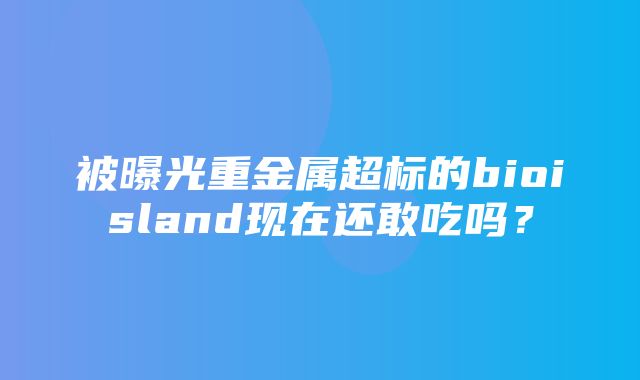 被曝光重金属超标的bioisland现在还敢吃吗？