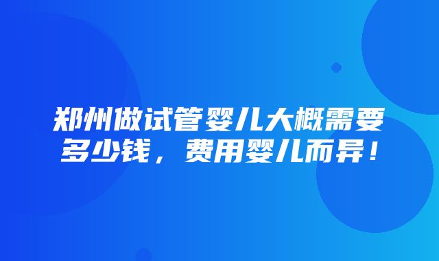 郑州做试管婴儿大概需要多少钱，费用婴儿而异！