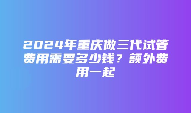 2024年重庆做三代试管费用需要多少钱？额外费用一起