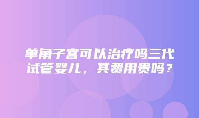 单角子宫可以治疗吗三代试管婴儿，其费用贵吗？