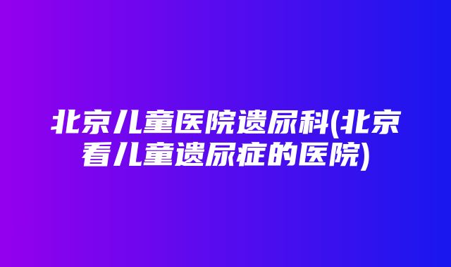 北京儿童医院遗尿科(北京看儿童遗尿症的医院)