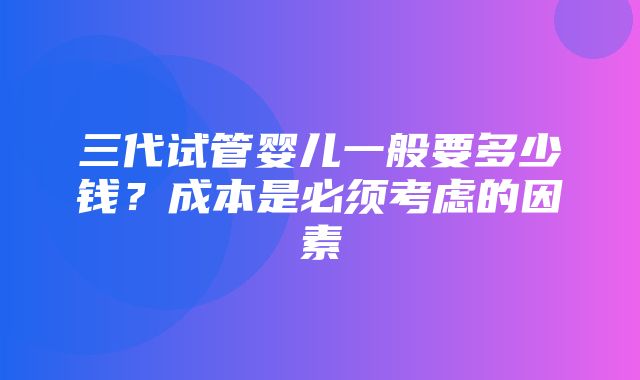 三代试管婴儿一般要多少钱？成本是必须考虑的因素