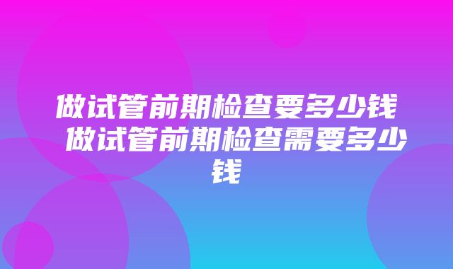 做试管前期检查要多少钱 做试管前期检查需要多少钱