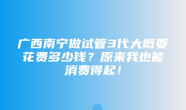 广西南宁做试管3代大概要花费多少钱？原来我也能消费得起！