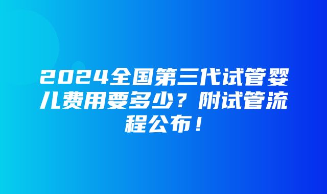 2024全国第三代试管婴儿费用要多少？附试管流程公布！