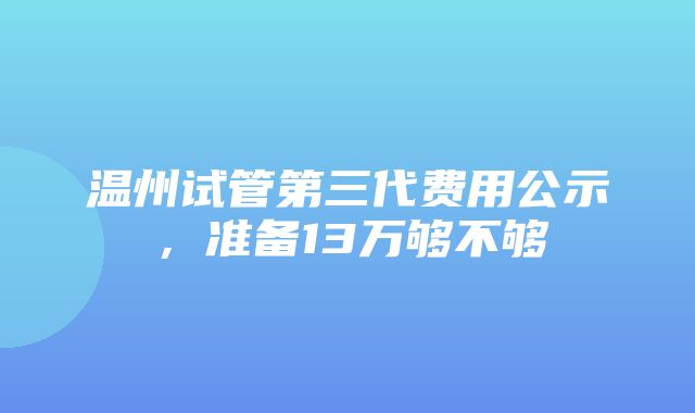 温州试管第三代费用公示，准备13万够不够