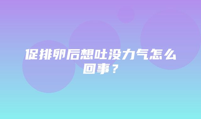 促排卵后想吐没力气怎么回事？