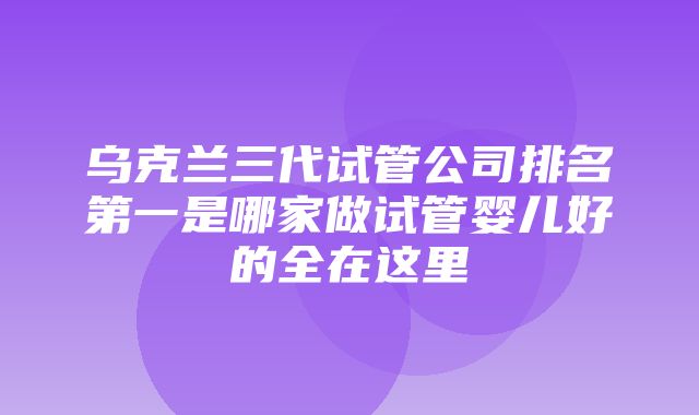 乌克兰三代试管公司排名第一是哪家做试管婴儿好的全在这里