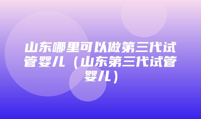 山东哪里可以做第三代试管婴儿（山东第三代试管婴儿）